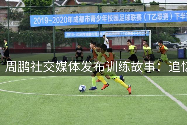 周鹏社交媒体发布训练故事：追忆坎坷前行路